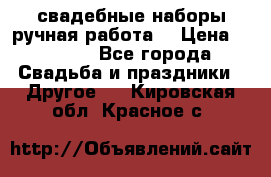 свадебные наборы(ручная работа) › Цена ­ 1 200 - Все города Свадьба и праздники » Другое   . Кировская обл.,Красное с.
